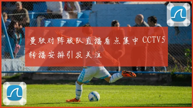 曼联对阵狼队直播看点集中 CCTV5转播安排引发关注
