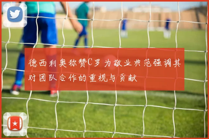 德西利奥称赞C罗为敬业典范强调其对团队合作的重视与贡献