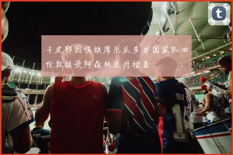 卡皮耶因伤缺席厄瓜多尔国家队回伦敦接受阿森纳医疗检查