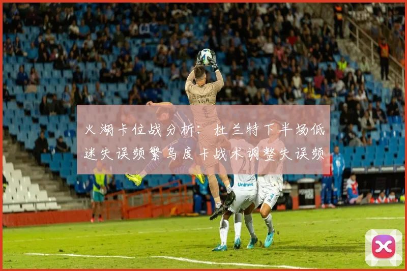 火湖卡位战分析：杜兰特下半场低迷失误频繁乌度卡战术调整失误频现