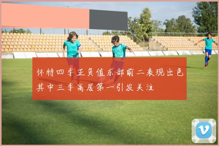怀特四季正负值东部前二表现出色其中三季高居第一引发关注