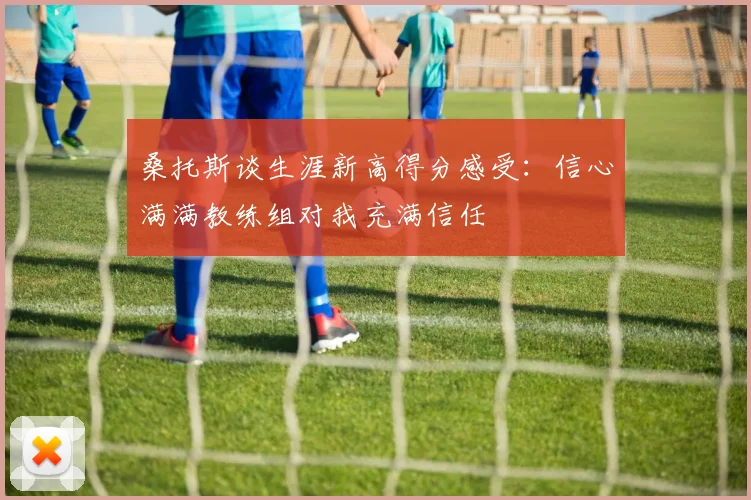 桑托斯谈生涯新高得分感受：信心满满教练组对我充满信任