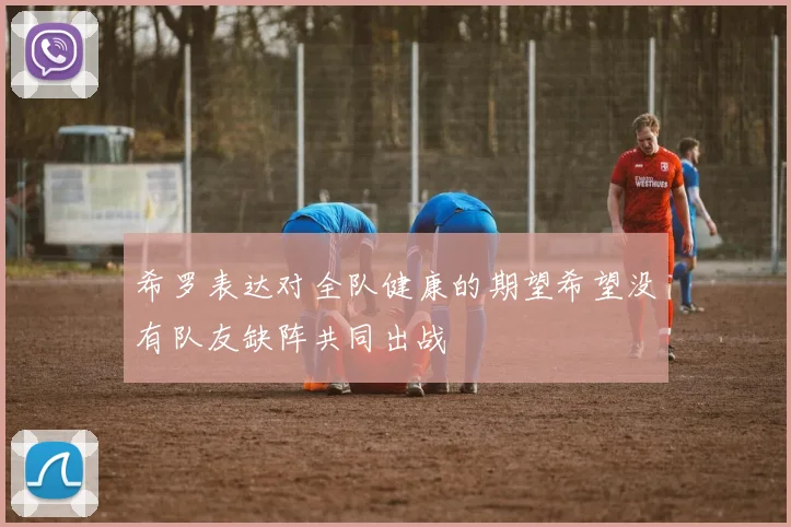 希罗表达对全队健康的期望希望没有队友缺阵共同出战