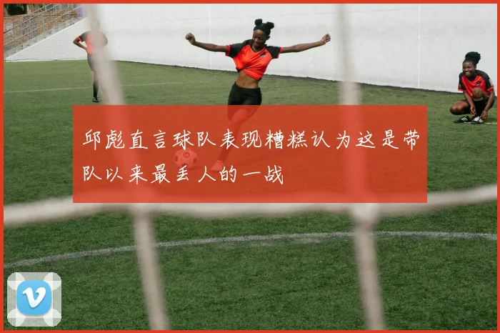 邱彪直言球队表现糟糕认为这是带队以来最丢人的一战
