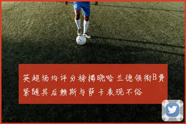 英超场均评分榜揭晓哈兰德领衔B费紧随其后赖斯与萨卡表现不俗