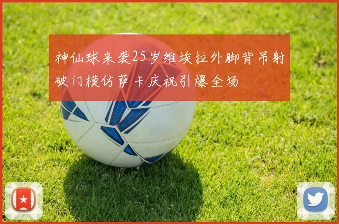 神仙球来袭25岁维埃拉外脚背吊射破门模仿萨卡庆祝引爆全场