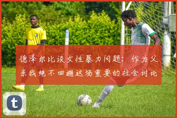 德泽尔比谈女性暴力问题：作为父亲我绝不回避这场重要的社会讨论