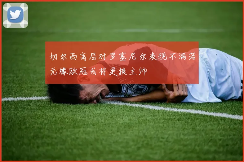 切尔西高层对罗塞尼尔表现不满若无缘欧冠或将更换主帅