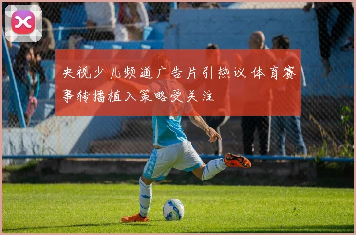 央视少儿频道广告片引热议 体育赛事转播植入策略受关注